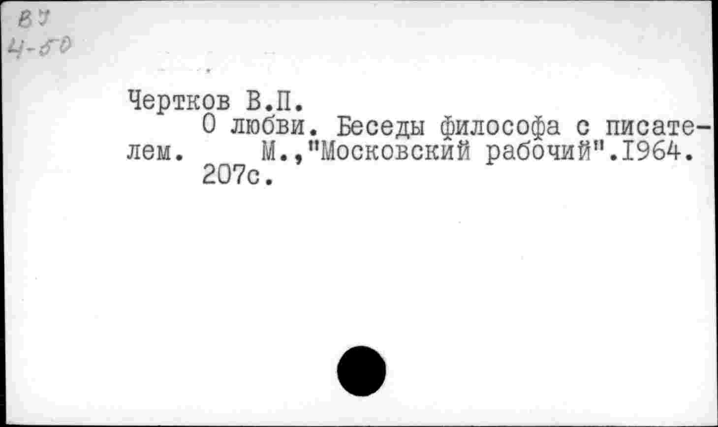 ﻿в?
	
	Чертков В.П. 0 любви. Беседы философа с писате лем.	М./'Московский рабочий".1964. 207с.